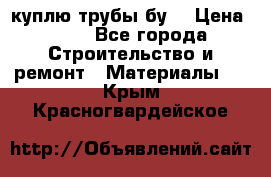 куплю трубы бу  › Цена ­ 10 - Все города Строительство и ремонт » Материалы   . Крым,Красногвардейское